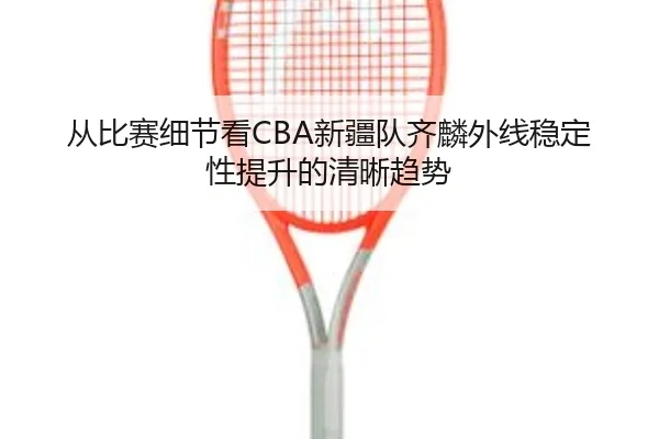 从比赛细节看CBA新疆队齐麟外线稳定性提升的清晰趋势
