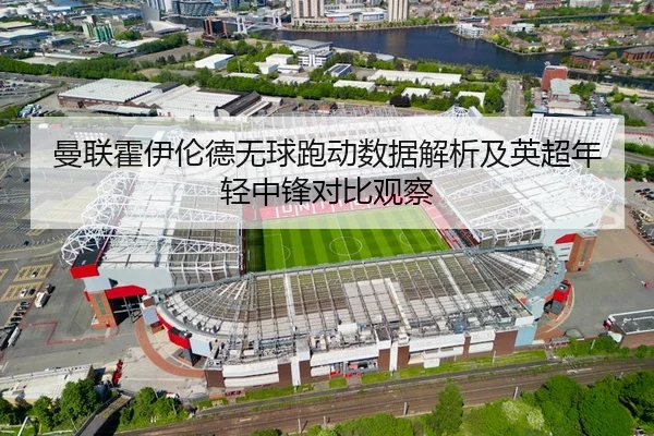 曼联霍伊伦德无球跑动数据解析及英超年轻中锋对比观察