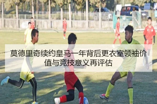 莫德里奇续约皇马一年背后更衣室领袖价值与竞技意义再评估